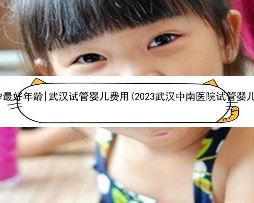 武汉女人代孕最好年龄|武汉试管婴儿费用(2023武汉中南医院试管婴儿费用明细表